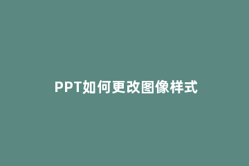 PPT如何更改图像样式 PPT中图像样式快速更改的操作教程