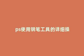 ps使用钢笔工具的详细操作 ps中钢笔工具怎么使用