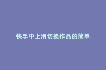 快手中上滑切换作品的简单步骤 快手怎么切换上下滑动切换作品