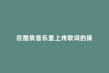 在酷我音乐里上传歌词的操作过程 酷我音乐怎样上传歌词