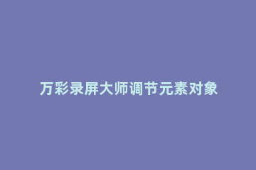 万彩录屏大师调节元素对象图层位置的详细操作