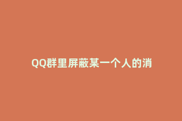 QQ群里屏蔽某一个人的消息的详细方法 qq怎么屏蔽群里一个人的消息