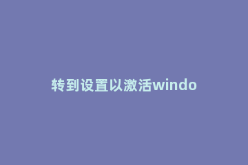 转到设置以激活windows,激活windows转到设置以激活怎么解决 为什么激活windows转到设置以激活windows