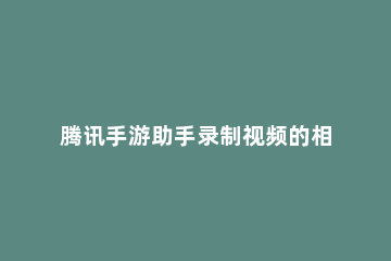 腾讯手游助手录制视频的相关操作教程 腾讯手游加速器录制的视频在哪