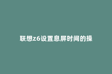 联想z6设置息屏时间的操作教程 z6怎么设置锁屏时间