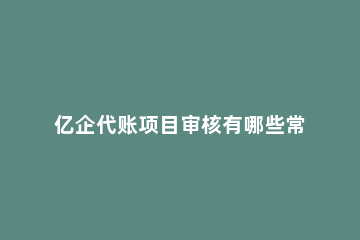 亿企代账项目审核有哪些常见问题?亿企代账项目审核常见问题解决方法