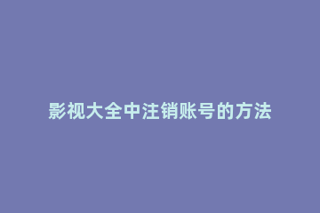 影视大全中注销账号的方法教程 影视大全能注销账号吗