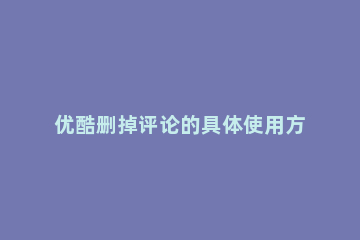 优酷删掉评论的具体使用方法 优酷删除评论