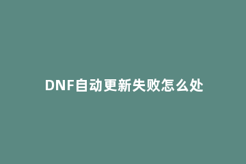 DNF自动更新失败怎么处理？地下城与勇士无法自动更新如何解决？ dnf更新失败怎么回事