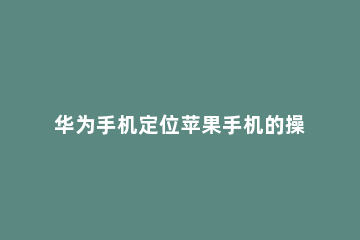 华为手机定位苹果手机的操作步骤 华为手机如何定位苹果手机的方法