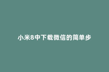 小米8中下载微信的简单步骤 小米如何下载微信