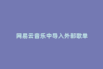 网易云音乐中导入外部歌单的方法教程 网易云音乐 导入外部歌单