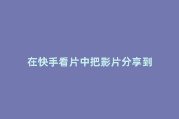 在快手看片中把影片分享到朋友圈的具体方法 快影分享到朋友圈别人看不到