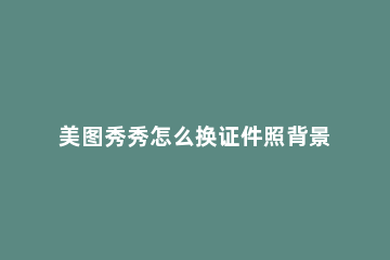 美图秀秀怎么换证件照背景颜色 美图秀秀换证件照背景颜色的app