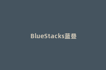 BlueStacks蓝叠实现定位功能的操作教程 bluestacks蓝叠是必装软件吗