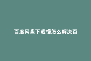 百度网盘下载慢怎么解决百度网盘下载慢解决方法 百度网盘下载速度太慢最新解决办法