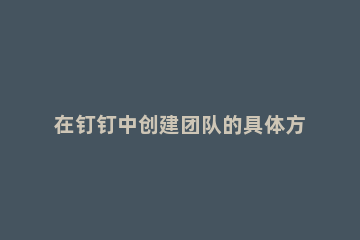 在钉钉中创建团队的具体方法 钉钉上怎么创建企业团队