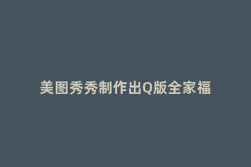 美图秀秀制作出Q版全家福照片的详细操作 美图秀秀制作q版头像