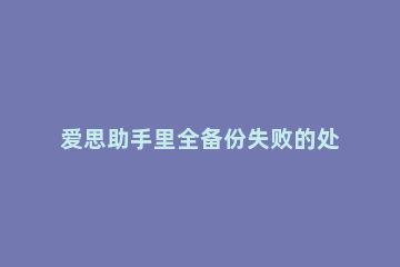 爱思助手里全备份失败的处理教程 爱思助手全备份出错