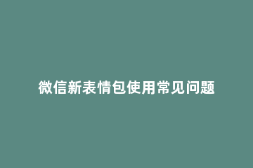 微信新表情包使用常见问题汇总 微信用不了新表情包