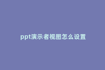 ppt演示者视图怎么设置 ppt演示者视图怎么设置后,汇报内容没有隐藏