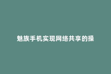 魅族手机实现网络共享的操作内容讲述 魅族手机屏幕共享怎么打开