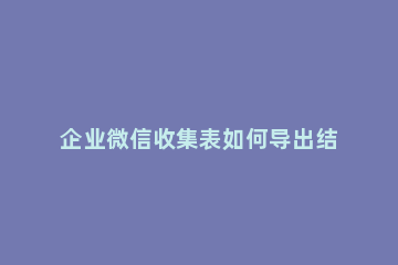 企业微信收集表如何导出结果 企业微信收集表导出结果图片怎么是链接