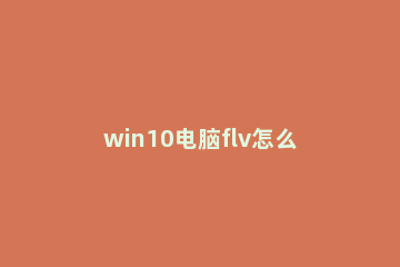 win10电脑flv怎么打开?win10 flv文件用什么能打开