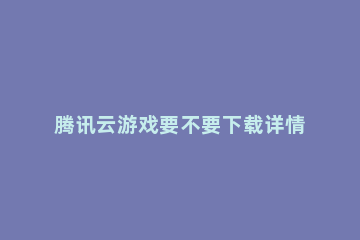 腾讯云游戏要不要下载详情 腾讯云游戏下载安装