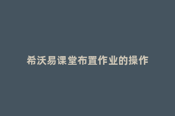 希沃易课堂布置作业的操作方法 希沃易课堂使用教程