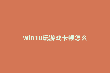 win10玩游戏卡顿怎么解决 win10玩游戏卡顿严重完美解决