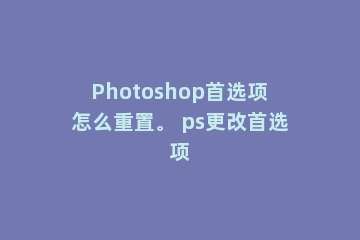 Photoshop首选项怎么重置。 ps更改首选项