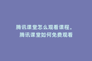 腾讯课堂怎么观看课程。 腾讯课堂如何免费观看