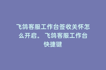 飞鸽客服工作台签收关怀怎么开启。 飞鸽客服工作台快捷键