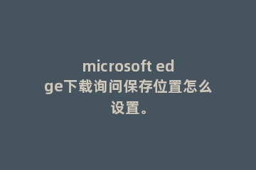 microsoft edge下载询问保存位置怎么设置。