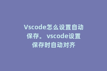 Vscode怎么设置自动保存。 vscode设置保存时自动对齐