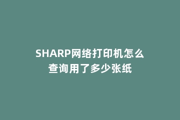 SHARP网络打印机怎么查询用了多少张纸