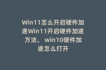 Win11怎么开启硬件加速Win11开启硬件加速方法。 win10硬件加速怎么打开