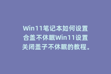 Win11笔记本如何设置合盖不休眠Win11设置关闭盖子不休眠的教程。