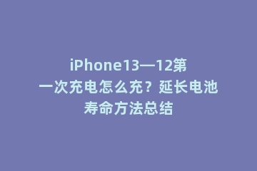 iPhone13—12第一次充电怎么充？延长电池寿命方法总结