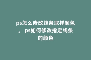 ps怎么修改线条取样颜色。 ps如何修改指定线条的颜色