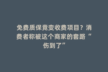 免费质保竟变收费项目？消费者称被这个商家的套路“伤到了”