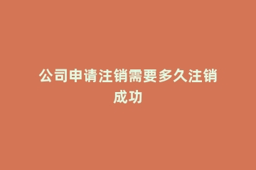 公司申请注销需要多久注销成功