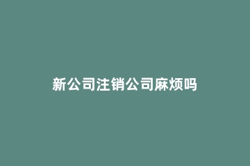 新公司注销公司麻烦吗