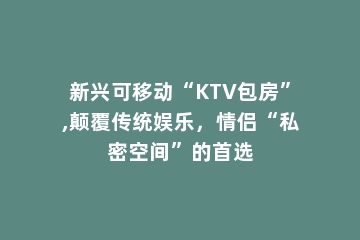 新兴可移动“KTV包房”,颠覆传统娱乐，情侣“私密空间”的首选