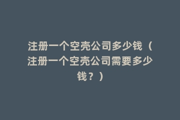 注册一个空壳公司多少钱（注册一个空壳公司需要多少钱？）