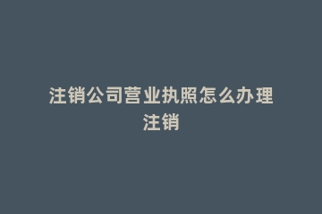 注销公司营业执照怎么办理注销