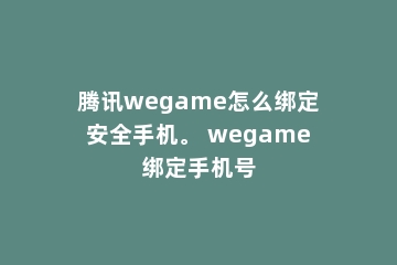 腾讯wegame怎么绑定安全手机。 wegame绑定手机号