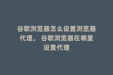 谷歌浏览器怎么设置浏览器代理。 谷歌浏览器在哪里设置代理