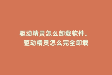 驱动精灵怎么卸载软件。 驱动精灵怎么完全卸载